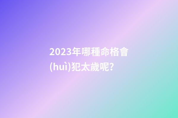 2023年哪種命格會(huì)犯太歲呢？