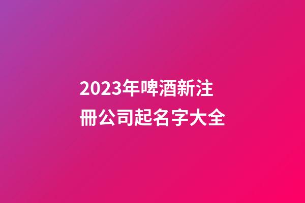 2023年啤酒新注冊公司起名字大全