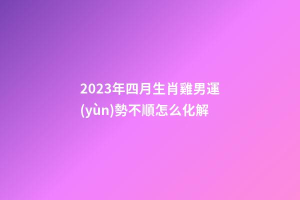 2023年四月生肖雞男運(yùn)勢不順怎么化解