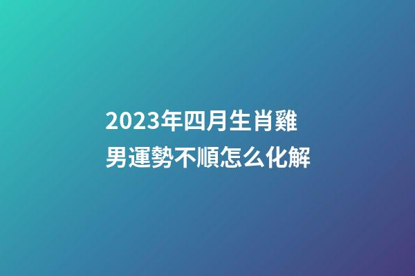 2023年四月生肖雞男運勢不順怎么化解