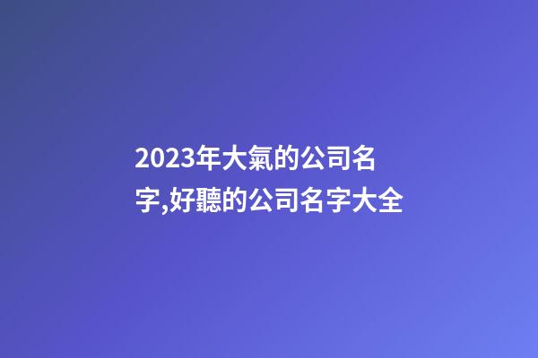 2023年大氣的公司名字,好聽的公司名字大全-第1張-公司起名-玄機派