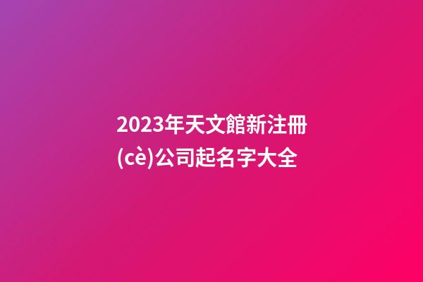 2023年天文館新注冊(cè)公司起名字大全