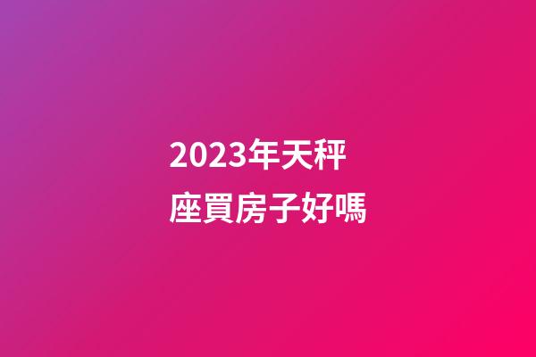 2023年天秤座買房子好嗎-第1張-星座運勢-玄機派