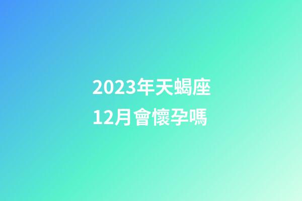2023年天蝎座12月會懷孕嗎-第1張-星座運勢-玄機派