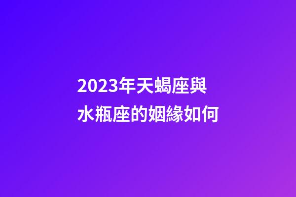 2023年天蝎座與水瓶座的姻緣如何-第1張-星座運勢-玄機派