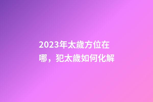 2023年太歲方位在哪，犯太歲如何化解