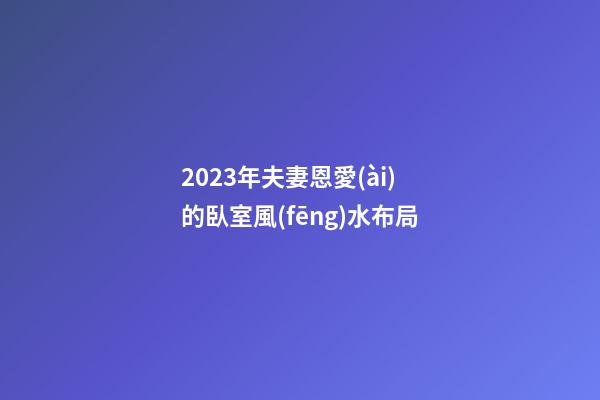 2023年夫妻恩愛(ài)的臥室風(fēng)水布局