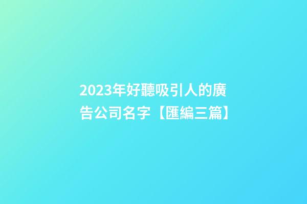 2023年好聽吸引人的廣告公司名字【匯編三篇】-第1張-公司起名-玄機派