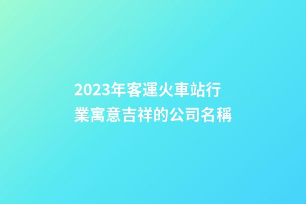 2023年客運火車站行業寓意吉祥的公司名稱