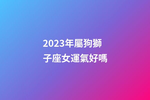 2023年屬狗獅子座女運氣好嗎-第1張-星座運勢-玄機派