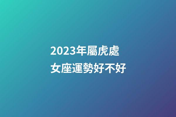 2023年屬虎處女座運勢好不好-第1張-星座運勢-玄機派