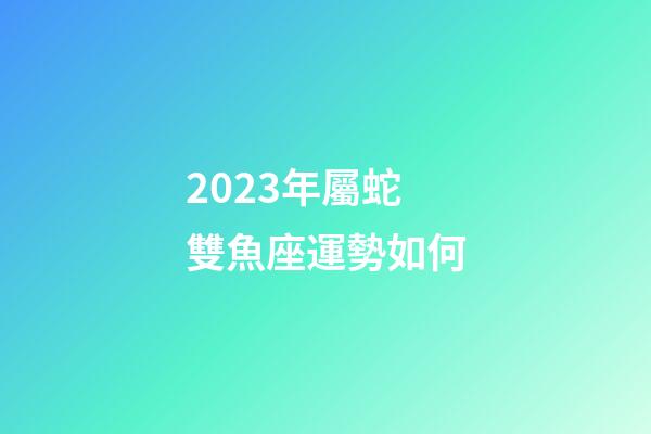 2023年屬蛇雙魚座運勢如何-第1張-星座運勢-玄機派