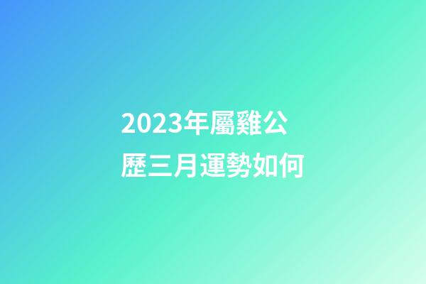 2023年屬雞公歷三月運勢如何