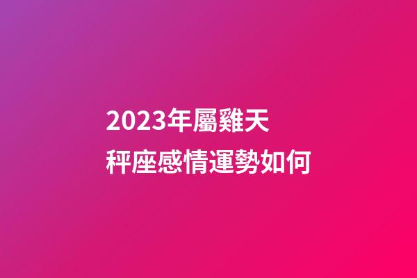 2023年屬雞天秤座感情運勢如何-第1張-星座運勢-玄機派
