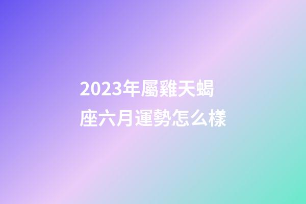 2023年屬雞天蝎座六月運勢怎么樣-第1張-星座運勢-玄機派