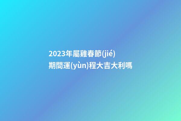 2023年屬雞春節(jié)期間運(yùn)程大吉大利嗎