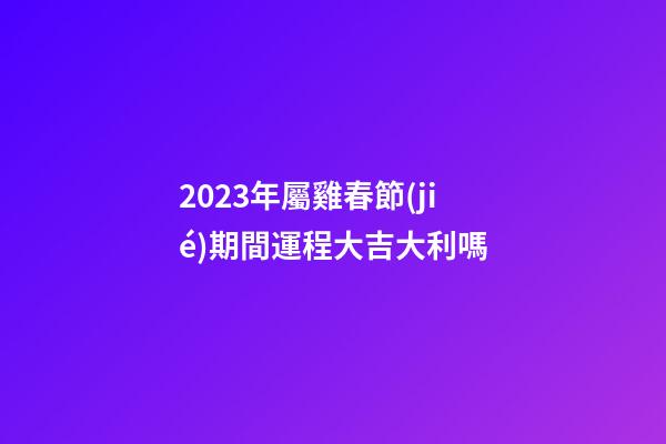 2023年屬雞春節(jié)期間運程大吉大利嗎