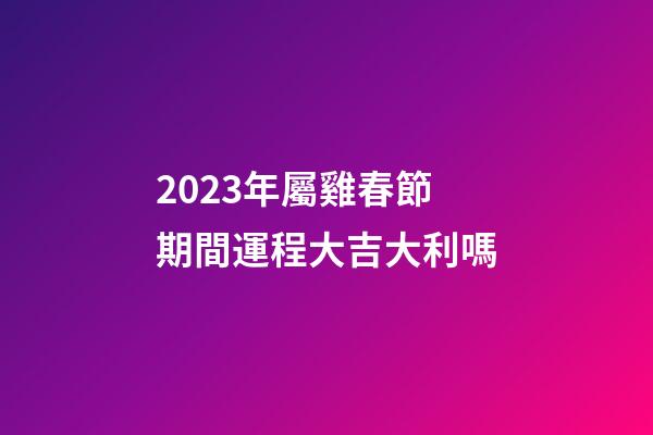 2023年屬雞春節期間運程大吉大利嗎