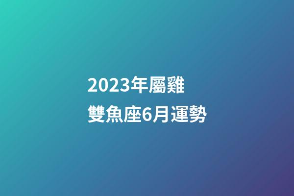 2023年屬雞雙魚座6月運勢-第1張-星座運勢-玄機派