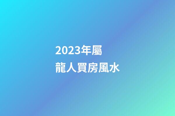 2023年屬龍人買房風水