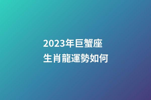2023年巨蟹座生肖龍運勢如何-第1張-星座運勢-玄機派