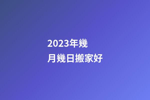 2023年幾月幾日搬家好