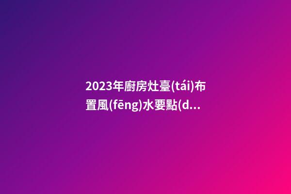 2023年廚房灶臺(tái)布置風(fēng)水要點(diǎn)