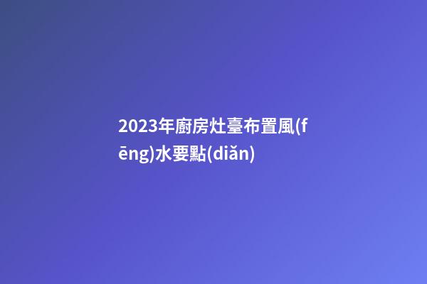 2023年廚房灶臺布置風(fēng)水要點(diǎn)