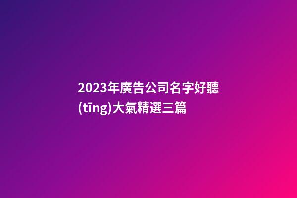 2023年廣告公司名字好聽(tīng)大氣精選三篇-第1張-公司起名-玄機(jī)派