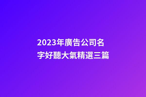2023年廣告公司名字好聽大氣精選三篇-第1張-公司起名-玄機派