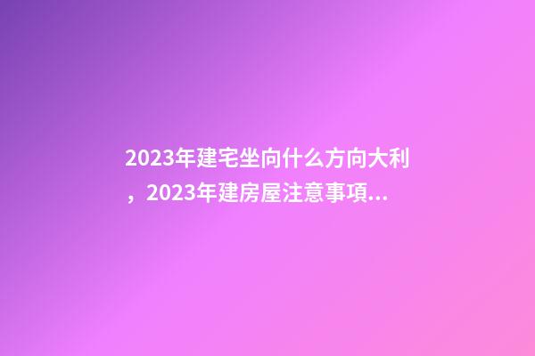 2023年建宅坐向什么方向大利，2023年建房屋注意事項(xiàng)