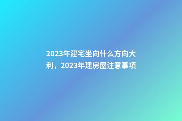2023年建宅坐向什么方向大利，2023年建房屋注意事項