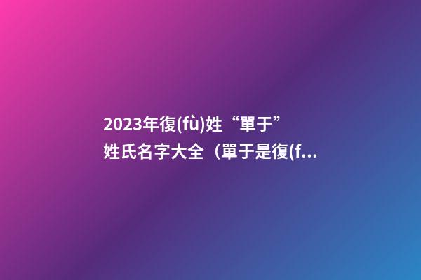 2023年復(fù)姓“單于”姓氏名字大全（單于是復(fù)姓嗎）