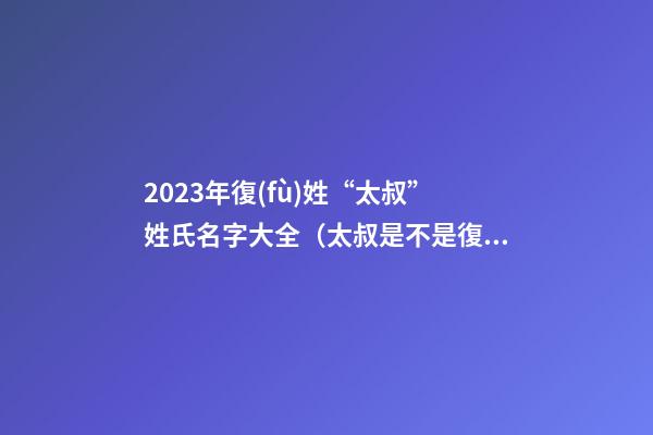 2023年復(fù)姓“太叔”姓氏名字大全（太叔是不是復(fù)姓）