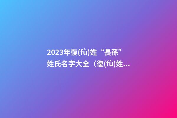 2023年復(fù)姓“長孫”姓氏名字大全（復(fù)姓長孫的名字）