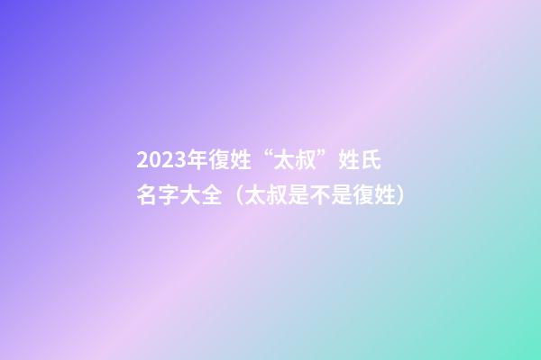 2023年復姓“太叔”姓氏名字大全（太叔是不是復姓）