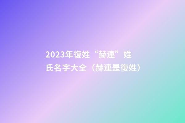2023年復姓“赫連”姓氏名字大全（赫連是復姓）