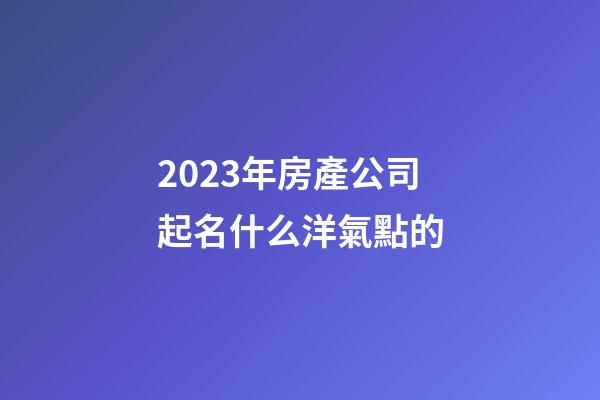 2023年房產公司起名什么洋氣點的-第1張-公司起名-玄機派