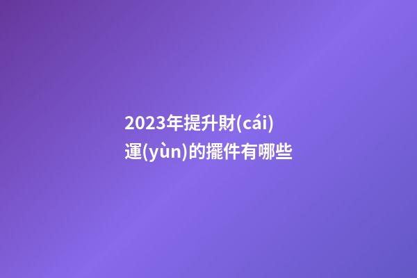 2023年提升財(cái)運(yùn)的擺件有哪些