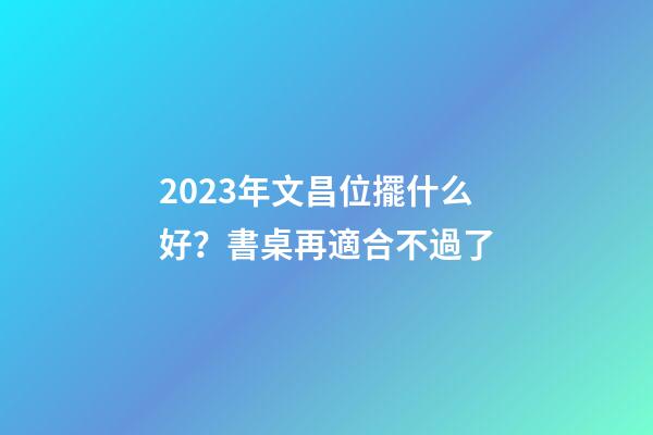 2023年文昌位擺什么好？書桌再適合不過了