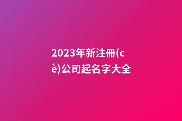 2023年新注冊(cè)公司起名字大全-第1張-公司起名-玄機(jī)派
