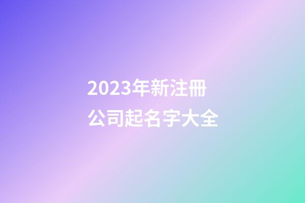 2023年新注冊公司起名字大全-第1張-公司起名-玄機派