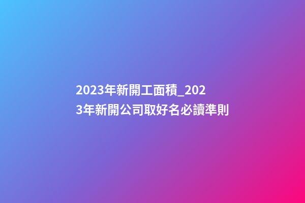 2023年新開工面積_2023年新開公司取好名必讀準則-第1張-公司起名-玄機派