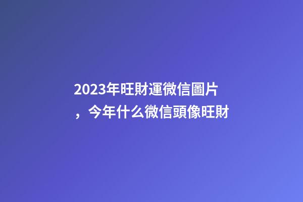 2023年旺財運微信圖片，今年什么微信頭像旺財