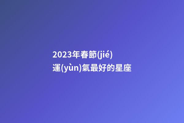 2023年春節(jié)運(yùn)氣最好的星座-第1張-星座運(yùn)勢(shì)-玄機(jī)派