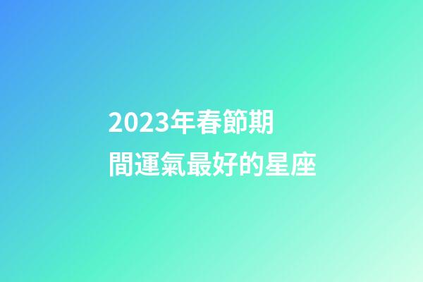 2023年春節期間運氣最好的星座