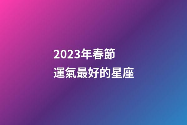 2023年春節運氣最好的星座