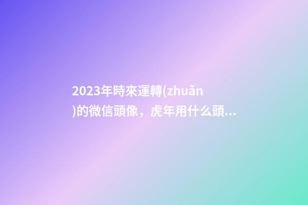 2023年時來運轉(zhuǎn)的微信頭像，虎年用什么頭像轉(zhuǎn)運