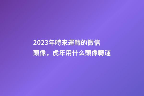 2023年時來運轉的微信頭像，虎年用什么頭像轉運