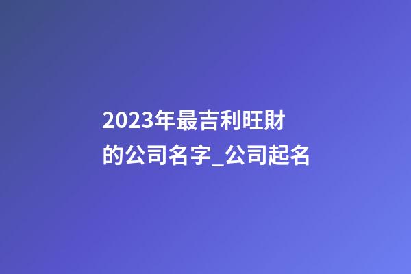 2023年最吉利旺財的公司名字_公司起名-第1張-公司起名-玄機派